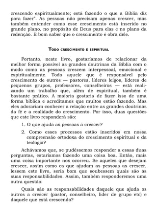 crescendo espiritualmente; está fazendo o que a Bíblia diz
para fazer”. As pessoas não precisam apenas crescer, mas
também entender como esse crescimento está inserido no
grande plano, no propósito de Deus para elas e no plano da
redenção. E bom saber que o crescimento é obra dele.


                TODO   CRESCIMENTO É ESPIRITUAL


     Portanto, neste livro, gostaríamos de relacionar da
melhor forma possível as grandes doutrinas da Bíblia com o
modo como as pessoas crescem interpessoal, emocional e
espiritualmente. Todo aquele que é responsável pelo
crescimento de outros — pastores, líderes leigos, líderes de
pequenos grupos, professores, conselheiros — está reali-
zando um trabalho que, além de espiritual, também é
bastante prático. A maioria gostaria de fazer isso de uma
forma bíblica e acreditamos que muitos estão fazendo. Mas
eles adorariam conhecer a relação entre as grandes doutrinas
da fé e a realidade do crescimento. Por isso, duas questões
que este livro responderá são:
    1. O que ajuda as pessoas a crescer?
    2. Como esses processos estão inseridos em nossa
      compreensão ortodoxa do crescimento espiritual e da
      teologia?
     Achávamos que, se pudéssemos responder a essas duas
perguntas, estaríamos fazendo uma coisa boa. Então, mais
uma coisa importante nos ocorreu. Se aqueles que desejam
crescer, assim como os que ajudam as pessoas as crescer,
lessem este livro, seria bom que soubessem quais são as
suas responsabilidades. Assim, também responderemos uma
outra questão:
     Quais são as responsabilidades daquele que ajuda os
outros a crescer (pastor, conselheiro, líder de grupo etc) e
daquele que está crescendo?
 