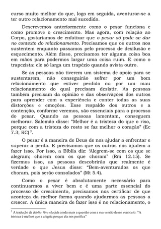 curso muito melhor do que, logo em seguida, aventurar-se a
ter outro relacionamento mal sucedido.
     Descrevemos anteriormente como o pesar funciona e
como promove o crescimento. Mas agora, com relação ao
Corpo, gostaríamos de enfatizar que o pesar só pode se dar
no contexto do relacionamento. Precisamos que os outros nos
sustentem enquanto passamos pelo processo de desilusão e
esquecimento. Além disso, precisamos ter alguma coisa boa
em mãos para podermos largar uma coisa ruim. E como o
trapezista: ele só larga um trapézio quando avista outro.
     Se as pessoas não tiverem um sistema de apoio para se
sustentarem, não conseguirão sofrer por um bom
relacionamento que estiver perdido ou por um mau
relacionamento do qual precisam desistir. As pessoas
também precisam da opinião e das observações dos outros
para aprender com a experiência e conter todas as suas
distorções e emoções. Esse respaldo dos outros e a
contenção, conforme veremos, são essenciais para o processo
do pesar. Quando as pessoas lamentam, conseguem
melhorar. Salomão disse: “Melhor é a tristeza do que o riso,
porque com a tristeza do rosto se faz melhor o coração” (Ec
7.3; RC) 2.
     O pesar é a maneira de Deus de nos ajudar a enfrentar e
superar a perda. E precisamos que os outros nos ajudem a
fazer isso. Por isso, a Bíblia diz: ‘Alegrem-se com os que se
alegram; chorem com os que choram” (Rm 12.15). Se
fizermos isso, as pessoas descobrirão que realmente é
verdade o que Jesus disse: “Bem-aventurados os que
choram, pois serão consolados” (Mt 5.4).
     Como o pesar é absolutamente necessário para
continuarmos a viver bem e é uma parte essencial do
processo de crescimento, precisamos nos certificar de que
aconteça da melhor forma quando ajudarmos as pessoas a
crescer. A única maneira de fazer isso é no relacionamento, o
2
  A tradução da Bíblia Viva elucida ainda mais a questão com a sua versão desse versículo: “A
tristeza é melhor que a alegria porque ela nos purifica”
 