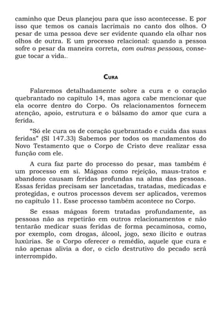 caminho que Deus planejou para que isso acontecesse. E por
isso que temos os canais lacrimais no canto dos olhos. O
pesar de uma pessoa deve ser evidente quando ela olhar nos
olhos de outra. E um processo relacional: quando a pessoa
sofre o pesar da maneira correta, com outras pessoas, conse-
gue tocar a vida..


                           CURA

     Falaremos detalhadamente sobre a cura e o coração
quebrantado no capítulo 14, mas agora cabe mencionar que
ela ocorre dentro do Corpo. Os relacionamentos fornecem
atenção, apoio, estrutura e o bálsamo do amor que cura a
ferida.
     “Só ele cura os de coração quebrantado e cuida das suas
feridas” (Sl 147.33) Sabemos por todos os mandamentos do
Novo Testamento que o Corpo de Cristo deve realizar essa
função com ele.
     A cura faz parte do processo do pesar, mas também é
um processo em si. Mágoas como rejeição, maus-tratos e
abandono causam feridas profundas na alma das pessoas.
Essas feridas precisam ser lancetadas, tratadas, medicadas e
protegidas, e outros processos devem ser aplicados, veremos
no capítulo 11. Esse processo também acontece no Corpo.
     Se essas mágoas forem tratadas profundamente, as
pessoas não as repetirão em outros relacionamentos e não
tentarão medicar suas feridas de forma pecaminosa, como,
por exemplo, com drogas, álcool, jogo, sexo ilícito e outras
luxúrias. Se o Corpo oferecer o remédio, aquele que cura e
não apenas alivia a dor, o ciclo destrutivo do pecado será
interrompido.
 
