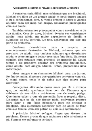 CONFRONTAR   E CONTER O PECADO E ADMINISTRAR A VERDADE


    A conversa seria difícil, mas sabíamos que era inevitável.
Michael era filho de um grande amigo, e meus outros amigos
e eu o conhecíamos bem. O vimos crescer e agora o víamos
afundar cada vez mais nas drogas. Estávamos preocupados
com sua saúde.
     Também estávamos preocupados com o envolvimento de
sua família. Com 24 anos, Michael deveria ser considerado
adulto, mas ainda era muito dependente da família e
submisso ao seu controle. De fato, achávamos que isso era
parte do problema.
     Conforme     descobrimos    mais     a    respeito   do
comportamento destrutivo de Michael, achamos que ele
precisava de ajuda, mas também achamos que deveríamos
ajudá-lo como amigos e deixar seus pais fora disso. Na nossa
opinião, eles estavam num processo de negação há algum
tempo e ele precisava encarar seu problema diretamente,
como adulto, com amigos adultos. Então, preparamos uma
intervenção.
     Meus amigos e eu chamamos Michael para um jantar.
No fim do jantar, dissemos que queríamos conversar com ele.
O clima estava tenso e ele sabia que algo estava para
acontecer.
     Começamos afirmando nosso amor por ele e dizendo
que, por amá-lo, queríamos falar com ele. Dissemos que
sabíamos de seu vício e achávamos que ele corria perigo.
Queríamos saber o que ele pretendia fazer a respeito disso.
Dissemos que se ele não fizesse nada, estávamos prontos
para fazer o que fosse necessário para ele encarar o
problema. Mas queríamos conversar com ele antes de falar
com sua família, com seu patrão ou com sua comunidade.
     A princípio, Michael refugou. Negou que tivesse um
problema. Demos provas de que sabíamos e não arredamos o
pé. Fizemos ele enfrentar a verdade.
 