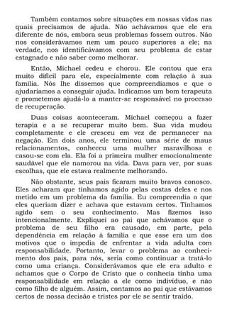 Também contamos sobre situações em nossas vidas nas
quais precisamos de ajuda. Não achávamos que ele era
diferente de nós, embora seus problemas fossem outros. Não
nos considerávamos nem um pouco superiores a ele; na
verdade, nos identificávamos com seu problema de estar
estagnado e não saber como melhorar.
     Então, Michael cedeu e chorou. Ele contou que era
muito difícil para ele, especialmente com relação à sua
família. Nós lhe dissemos que compreendíamos e que o
ajudaríamos a conseguir ajuda. Indicamos um bom terapeuta
e prometemos ajudá-lo a manter-se responsável no processo
de recuperação.
     Duas coisas aconteceram. Michael começou a fazer
terapia e a se recuperar muito bem. Sua vida mudou
completamente e ele cresceu em vez de permanecer na
negação. Em dois anos, ele terminou uma série de maus
relacionamentos, conheceu uma mulher maravilhosa e
casou-se com ela. Ela foi a primeira mulher emocionalmente
saudável que ele namorou na vida. Dava para ver, por suas
escolhas, que ele estava realmente melhorando.
     Não obstante, seus pais ficaram muito bravos conosco.
Eles acharam que tínhamos agido pelas costas deles e nos
metido em um problema da família. Eu compreendia o que
eles queriam dizer e achava que estavam certos. Tínhamos
agido sem o seu conhecimento. Mas fizemos isso
intencionalmente. Expliquei ao pai que achávamos que o
problema de seu filho era causado, em parte, pela
dependência em relação à família e que esse era um dos
motivos que o impedia de enfrentar a vida adulta com
responsabilidade. Portanto, levar o problema ao conheci-
mento dos pais, para nós, seria como continuar a tratá-lo
como uma criança. Considerávamos que ele era adulto e
achamos que o Corpo de Cristo que o conhecia tinha uma
responsabilidade em relação a ele como indivíduo, e não
como filho de alguém. Assim, contamos ao pai que estávamos
certos de nossa decisão e tristes por ele se sentir traído.
 