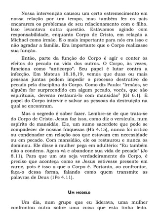 Nossa intervenção causou um certo estremecimento em
nossa relação por um tempo, mas também fez os pais
encararem os problemas de seu relacionamento com o filho.
Isso levantava outra questão. Estávamos agindo com
responsabilidade, enquanto Corpo de Cristo, em relação a
Michael como irmão. E o mais importante para nós era isso e
não agradar a família. Era importante que o Corpo realizasse
sua função.
      Então, parte da função do Corpo é agir e conter os
efeitos do pecado na vida dos outros. O Corpo, às vezes,
funciona como “anticorpo”. Seu papel é lutar contra a
infecção. Em Mateus 18.18,19, vemos que duas ou mais
pessoas juntas podem impedir o processo destrutivo do
pecado pela disciplina do Corpo. Como diz Paulo: “Irmãos, se
alguém for surpreendido em algum pecado, vocês, que são
espirituais, deverão restaurá-lo com mansidão” (Gl 6.1). É
papel do Corpo intervir e salvar as pessoas da destruição na
qual se encontram.
     Mas o segredo é saber fazer. Lembre-se de que trata-se
do Corpo de Cristo. Jesus faz isso, como diz o versículo, num
espírito de mansidão. Ele, um sumo sacerdote que pode se
compadecer de nossas fraquezas (Hb 4.15), nunca foi crítico
ou condenador em relação aos que estavam em necessidade
ou em pecado. Com mansidão, ele os restaurou e nunca os
dominou. Ele disse à mulher pega em adultério: “Eu também
não a condeno. Agora vá e abandone sua vida de pecado” (Jo
8.11). Para que um ato seja verdadeiramente do Corpo, é
preciso que aconteça como se Jesus estivesse presente em
carne, pois é isso o que o Corpo é. Portanto, ao confrontar,
faça-o dessa forma, falando como quem transmite as
palavras de Deus (1Pe 4.11).


                         UM   MODELO


     Um dia, num grupo que eu liderava, uma mulher
confrontou outra sobre uma coisa que esta tinha feito.
 