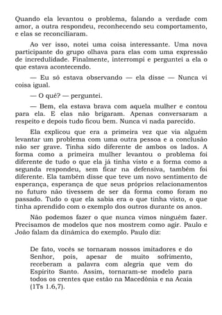 Quando ela levantou o problema, falando a verdade com
amor, a outra respondeu, reconhecendo seu comportamento,
e elas se reconciliaram.
     Ao ver isso, notei uma coisa interessante. Uma nova
participante do grupo olhava para elas com uma expressão
de incredulidade. Finalmente, interrompi e perguntei a ela o
que estava acontecendo.
     — Eu só estava observando — ela disse — Nunca vi
coisa igual.
    — O quê? — perguntei.
     — Bem, ela estava brava com aquela mulher e contou
para ela. E elas não brigaram. Apenas conversaram a
respeito e depois tudo ficou bem. Nunca vi nada parecido.
     Ela explicou que era a primeira vez que via alguém
levantar um problema com uma outra pessoa e a conclusão
não ser grave. Tinha sido diferente de ambos os lados. A
forma como a primeira mulher levantou o problema foi
diferente de tudo o que ela já tinha visto e a forma como a
segunda respondeu, sem ficar na defensiva, também foi
diferente. Ela também disse que teve um novo sentimento de
esperança, esperança de que seus próprios relacionamentos
no futuro não tivessem de ser da forma como foram no
passado. Tudo o que ela sabia era o que tinha visto, o que
tinha aprendido com o exemplo dos outros durante os anos.
     Não podemos fazer o que nunca vimos ninguém fazer.
Precisamos de modelos que nos mostrem como agir. Paulo e
João falam da dinâmica do exemplo. Paulo diz:

    De fato, vocês se tornaram nossos imitadores e do
    Senhor, pois, apesar de muito sofrimento,
    receberam a palavra com alegria que vem do
    Espírito Santo. Assim, tornaram-se modelo para
    todos os crentes que estão na Macedônia e na Acaia
    (1Ts 1.6,7).
 