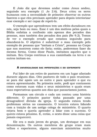 E João diz que devemos andar como Jesus andou,
seguindo seu exemplo (1 Jo 2.6). Deus criou os seres
humanos com a necessidade de primeiro observar os outros
fazerem o que eles precisam aprender para depois interiorizar
esse exemplo e ser capaz de repeti-lo.
     O exemplo que aprendemos tem um efeito duradouro em
nós, seja bom ou mau. Esse é um dos motivos pelos quais a
Bíblia enfatiza a confissão não apenas dos pecados das
pessoas, mas também dos pecados dos pais (Ne 9.2). Temos
de ver o exemplo errado que estamos seguindo para
abandoná-lo. O objetivo é substituir o mau exemplo pelo
exemplo de pessoas que “imitam a Cristo”, pessoas no Corpo
que nos mostrem como ele faria; então, poderemos fazer da
mesma forma. Como disse Paulo, imitamos aqueles que o
imitam. Seu Corpo continua a sua caminhada na terra e os
outros imitam-no.


       A   UNIVERSALIDADE DAS IMPERFEIÇÕES E DO SOFRIMENTO


     Fui líder de um retiro de pastores em um lugar afastado
durante alguns dias. Oito pastores de todo o país reuniram-
se para dar apoio um ao outro e para aprender o que eu
estava apresentando. Na primeira noite, pedi que contassem
como estavam suas vidas e seus ministérios e quais eram
suas expectativas quanto aos dias que passaríamos juntos.
     Formamos um círculo e cada um contou uma história
diferente. O primeiro pastor tinha passado por uma
desagradável divisão da igreja. O segundo estava tendo
problemas sérios no casamento. O terceiro estava lidando
com a traição de um antigo colega de ministério. O quarto
estava bem e queria aprender a lidar com o sucesso. O
quinto estava péssimo. E, então, o sexto disse uma coisa que
jamais esquecerei.
     Ele era o mais jovem do grupo, um destaque em sua
denominação. Os outros membros do grupo eram mais
velhos e experientes, alguns exerciam ministérios muito
 