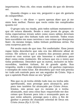 importantes. Para ele, eles eram modelos do que ele deveria
ser.
     Quando chegou a sua vez, perguntei o que ele gostaria
de compartilhar.
     — Bem — ele disse — quero apenas dizer que já me
sinto bem melhor. Parece que vocês estão tão complicados
quanto eu!
     O grupo caiu na risada, pois todos sabiam exatamente o
que ele estava dizendo. Sendo o mais jovem do grupo, ele
tinha expectativas irreais sobre como esses sábios deveriam
ser. Achava que eles tinham tudo sob controle. Todos eram
bem-sucedidos em suas carreiras e nas coisas que desejavam
fazer. Ao mesmo tempo, todos tinham problemas sérios. Foi
uma surpresa para ele.
     Foi muito mais do que isso. Foi confortador. Esse jovem
rapaz tinha descoberto que não era tão diferente afinal de
contas. Ele achava o que a maioria das pessoas pensa até
reunir-se com outras que são honestas o suficiente para
dizer como estão realmente. Ele achava que era o único que
tinha problemas. Descobrir que os outros, inclusive os bem-
sucedidos, também tinham, foi de grande ajuda. Sua
vergonha, medo e culpa diminuíram e ele ganhou esperança
e exemplos de como lutar. Ele descobriu que você não precisa
ter tudo sob controle para ser um seguidor de Cristo. Veja o
que o apóstolo Paulo disse ao seu “grupo”:

    Não que eu já tenha obtido tudo isso ou tenha sido
    aperfeiçoado, mas prossigo para alcançá-lo, pois
    para isso também fui alcançado por Cristo Jesus.
    Irmãos, não penso que eu mesmo já o tenha
    alcançado, mas uma coisa faço: esquecendo-me das
    coisas que ficaram para trás e avançando para as
    que estão adiante, prossigo para o alvo, a fim de
    ganhar o premio do chamado celestial de Deus em
    Cristo Jesus (Fp 3.12-14).
 