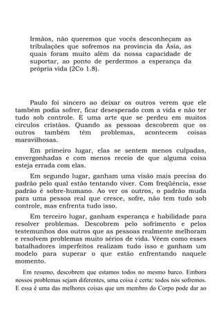 Irmãos, não queremos que vocês desconheçam                 as
     tribulações que sofremos na província da Ásia,             as
     quais foram muito além da nossa capacidade                 de
     suportar, ao ponto de perdermos a esperança                da
     própria vida (2Co 1.8).




     Paulo foi sincero ao deixar os outros verem que ele
também podia sofrer, ficar desesperado com a vida e não ter
tudo sob controle. E uma arte que se perdeu em muitos
círculos cristãos. Quando as pessoas descobrem que os
outros   também     têm    problemas,   acontecem    coisas
maravilhosas.
     Em primeiro lugar, elas se sentem menos culpadas,
envergonhadas e com menos receio de que alguma coisa
esteja errada com elas.
     Em segundo lugar, ganham uma visão mais precisa do
padrão pelo qual estão tentando viver. Com freqüência, esse
padrão é sobre-humano. Ao ver os outros, o padrão muda
para uma pessoa real que cresce, sofre, não tem tudo sob
controle, mas enfrenta tudo isso.
     Em terceiro lugar, ganham esperança e habilidade para
resolver problemas. Descobrem pelo sofrimento e pelos
testemunhos dos outros que as pessoas realmente melhoram
e resolvem problemas muito sérios de vida. Vêem como esses
batalhadores imperfeitos realizam tudo isso e ganham um
modelo para superar o que estão enfrentando naquele
momento.
   Em resumo, descobrem que estamos todos no mesmo barco. Embora
nossos problemas sejam diferentes, uma coisa é certa: todos nós sofremos.
E essa é uma das melhores coisas que um membro do Corpo pode dar ao
 