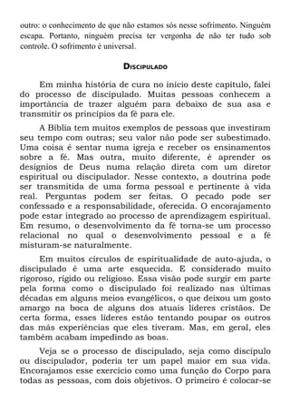 outro: o conhecimento de que não estamos sós nesse sofrimento. Ninguém
escapa. Portanto, ninguém precisa ter vergonha de não ter tudo sob
controle. O sofrimento é universal.

                            DISCIPULADO

     Em minha história de cura no início deste capítulo, falei
do processo de discipulado. Muitas pessoas conhecem a
importância de trazer alguém para debaixo de sua asa e
transmitir os princípios da fé para ele.
     A Bíblia tem muitos exemplos de pessoas que investiram
seu tempo com outras; seu valor não pode ser subestimado.
Uma coisa é sentar numa igreja e receber os ensinamentos
sobre a fé. Mas outra, muito diferente, é aprender os
desígnios de Deus numa relação direta com um diretor
espiritual ou discipulador. Nesse contexto, a doutrina pode
ser transmitida de uma forma pessoal e pertinente à vida
real. Perguntas podem ser feitas. O pecado pode ser
confessado e a responsabilidade, oferecida. O encorajamento
pode estar integrado ao processo de aprendizagem espiritual.
Em resumo, o desenvolvimento da fé torna-se um processo
relacional no qual o desenvolvimento pessoal e a fé
misturam-se naturalmente.
     Em muitos círculos de espiritualidade de auto-ajuda, o
discipulado é uma arte esquecida. E considerado muito
rigoroso, rígido ou religioso. Essa visão pode surgir em parte
pela forma como o discipulado foi realizado nas últimas
décadas em alguns meios evangélicos, o que deixou um gosto
amargo na boca de alguns dos atuais líderes cristãos. De
certa forma, esses líderes estão tentando poupar os outros
das más experiências que eles tiveram. Mas, em geral, eles
também acabam impedindo as boas.
    Veja se o processo de discipulado, seja como discípulo
ou discipulador, poderia ter um papel maior em sua vida.
Encorajamos esse exercício como uma função do Corpo para
todas as pessoas, com dois objetivos. O primeiro é colocar-se
 