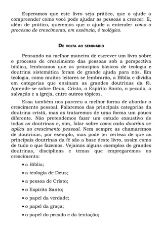 Esperamos que este livro seja prático, que o ajude a
compreender como você pode ajudar as pessoas a crescer. E,
além de prático, queremos que o ajude a entender como o
processo de crescimento, em essência, é teológico.


                     DE   VOLTA AO SEMINÁRIO


     Pensando na melhor maneira de escrever um livro sobre
o processo de crescimento das pessoas sob a perspectiva
bíblica, lembramos que os princípios básicos de teologia e
doutrina sistemática foram de grande ajuda para nós. Em
teologia, como muitos leitores se lembrarão, a Bíblia e dividia
em categorias que ensinam as grandes doutrinas da fé.
Aprende-se sobre Deus, Cristo, o Espírito Santo, o pecado, a
salvação e a igreja, entre outros tópicos.
     Essa também nos pareceu a melhor forma de abordar o
crescimento pessoal. Falaremos das principais categorias da
doutrina cristã, mas as trataremos de uma forma um pouco
diferente. Não pretendemos fazer um estudo exaustivo de
todas as doutrinas e, sim, falar sobre como cada doutrina se
aplica ao crescimento pessoal. Nem sempre as chamaremos
de doutrinas, por exemplo, mas pode ter certeza de que as
principais doutrinas da fé são a base deste livro, assim como
de tudo o que fazemos. Vejamos alguns exemplos de grandes
doutrinas, disciplinas e temas que empregaremos no
crescimento:
    • a Bíblia;
    • a teologia de Deus;
    • a pessoa de Cristo;
    • o Espírito Santo;
    • o papel da verdade;
    • o papel da graça;
    • o papel do pecado e da tentação;
 
