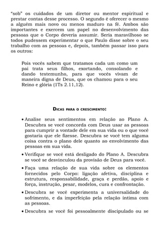 “sob” os cuidados de um diretor ou mentor espiritual e
prestar contas desse processo. O segundo é oferecer o mesmo
a alguém mais novo ou menos maduro na fé. Ambos são
importantes e exercem um papel no desenvolvimento das
pessoas que o Corpo deveria assumir. Seria maravilhoso se
todos pudessem experimentar o que Paulo disse sobre o seu
trabalho com as pessoas e, depois, também passar isso para
os outros:

    Pois vocês sabem que tratamos cada um como um
    pai trata seus filhos, exortando, consolando e
    dando testemunho, para que vocês vivam de
    maneira digna de Deus, que os chamou para o seu
    Reino e glória (1Ts 2.11,12).




                 DICAS   PARA O CRESCIMENTO:


    • Analise seus sentimentos em relação ao Plano A.
      Descubra se você concorda com Deus usar as pessoas
      para cumprir a vontade dele em sua vida ou o que você
      gostaria que ele fizesse. Descubra se você tem alguma
      coisa contra o plano dele quanto ao envolvimento das
      pessoas em sua vida.
    • Verifique se você está desligado do Plano A. Descubra
      se você se desvinculou da provisão de Deus para você.
    • Faça uma relação de sua vida sobre os elementos
      fornecidos pelo Corpo: ligação afetiva, disciplina e
      estrutura, responsabilidade, graça e perdão, apoio e
      força, instrução, pesar, modelos, cura e confrontação.
    • Descubra se você experimenta a universalidade do
      sofrimento, e da imperfeição pela relação íntima com
      as pessoas.
    • Descubra se você foi pessoalmente discipulado ou se
 