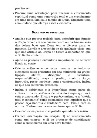 precisa ser.
• Procure uma orientação para encarar o crescimento
  espiritual como uma renovação total e um crescimento
  em uma nova família, a família de Deus. Encontre uma
  comunidade que ofereça esses elementos.


                DICAS   PARA OS CONDUTORES:


• Analise sua própria teologia para descobrir que função
  o Corpo exerce em seu ensinamento ou na transmissão
  das coisas boas que Deus tem a oferecer para as
  pessoas. Corrija e arrependa-se de qualquer visão sua
  que não atribua ao Corpo de Cristo a importância que
  a Bíblia lhe confere.
• Ajude as pessoas a entender a importância de se estar
  ligado ao corpo.
• Crie experiências e contextos para ver se todos os
  elementos estão presentes em seu ministério ou grupo:
  ligação     afetiva,    disciplina    e     estrutura,
  responsabilidade, graça e perdão, apoio e força,
  instrução, pesar, modelos, cura e confrontação. Inclua
  os que não estiverem presentes.
• Inclua o sofrimento e a imperfeição como parte da
  cultura e da experiência de vida do Corpo que você
  está promovendo. Encare o perfeccionismo e a “vitória
  total e constante” como obstáculos que impedem que a
  pessoa seja honesta e verdadeira com Deus e com os
  outros. Confronte-a da mesma forma que a Bíblia.
• Crie contextos para o discipulado, quando necessário.
• Ofereça orientação em relação: 1) ao renascimento
  como um começo; e 2) ao processo de santificação
  como o crescimento em uma nova família.
 