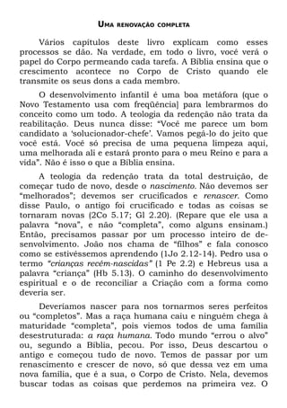 UMA   RENOVAÇÃO COMPLETA


     Vários capítulos deste livro explicam como esses
processos se dão. Na verdade, em todo o livro, você verá o
papel do Corpo permeando cada tarefa. A Bíblia ensina que o
crescimento acontece no Corpo de Cristo quando ele
transmite os seus dons a cada membro.
     O desenvolvimento infantil é uma boa metáfora (que o
Novo Testamento usa com freqüência] para lembrarmos do
conceito como um todo. A teologia da redenção não trata da
reabilitação. Deus nunca disse: “Você me parece um bom
candidato a ‘solucionador-chefe’. Vamos pegá-lo do jeito que
você está. Você só precisa de uma pequena limpeza aqui,
uma melhorada ali e estará pronto para o meu Reino e para a
vida”. Não é isso o que a Bíblia ensina.
     A teologia da redenção trata da total destruição, de
começar tudo de novo, desde o nascimento. Não devemos ser
“melhorados”; devemos ser crucificados e renascer. Como
disse Paulo, o antigo foi crucificado e todas as coisas se
tornaram novas (2Co 5.17; Gl 2.20). (Repare que ele usa a
palavra “nova”, e não “completa”, como alguns ensinam.)
Então, precisamos passar por um processo inteiro de de-
senvolvimento. João nos chama de “filhos” e fala conosco
como se estivéssemos aprendendo (1Jo 2.12-14). Pedro usa o
termo “crianças recém-nascidas” (1 Pe 2.2) e Hebreus usa a
palavra “criança” (Hb 5.13). O caminho do desenvolvimento
espiritual e o de reconciliar a Criação com a forma como
deveria ser.
     Deveríamos nascer para nos tornarmos seres perfeitos
ou “completos”. Mas a raça humana caiu e ninguém chega à
maturidade “completa”, pois viemos todos de uma família
desestruturada: a raça humana. Todo mundo “errou o alvo”
ou, segundo a Bíblia, pecou. Por isso, Deus descartou o
antigo e começou tudo de novo. Temos de passar por um
renascimento e crescer de novo, só que dessa vez em uma
nova família, que é a sua, o Corpo de Cristo. Nela, devemos
buscar todas as coisas que perdemos na primeira vez. O
 