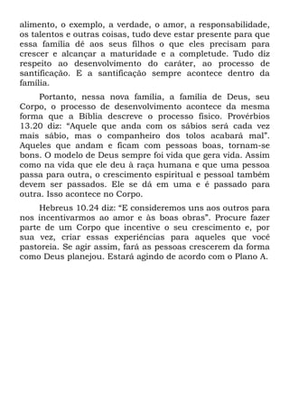 alimento, o exemplo, a verdade, o amor, a responsabilidade,
os talentos e outras coisas, tudo deve estar presente para que
essa família dê aos seus filhos o que eles precisam para
crescer e alcançar a maturidade e a completude. Tudo diz
respeito ao desenvolvimento do caráter, ao processo de
santificação. E a santificação sempre acontece dentro da
família.
     Portanto, nessa nova família, a família de Deus, seu
Corpo, o processo de desenvolvimento acontece da mesma
forma que a Bíblia descreve o processo físico. Provérbios
13.20 diz: “Aquele que anda com os sábios será cada vez
mais sábio, mas o companheiro dos tolos acabará mal”.
Aqueles que andam e ficam com pessoas boas, tornam-se
bons. O modelo de Deus sempre foi vida que gera vida. Assim
como na vida que ele deu à raça humana e que uma pessoa
passa para outra, o crescimento espiritual e pessoal também
devem ser passados. Ele se dá em uma e é passado para
outra. Isso acontece no Corpo.
     Hebreus 10.24 diz: “E consideremos uns aos outros para
nos incentivarmos ao amor e às boas obras”. Procure fazer
parte de um Corpo que incentive o seu crescimento e, por
sua vez, criar essas experiências para aqueles que você
pastoreia. Se agir assim, fará as pessoas crescerem da forma
como Deus planejou. Estará agindo de acordo com o Plano A.
 