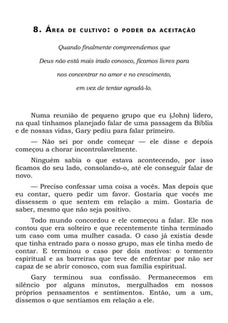 8. Á R E A   D E C U LT I VO : O P O D E R D A A C E I TAÇ Ã O


             Quando finalmente compreendemos que

       Deus não está mais irado conosco, ficamos livres para

             nos concentrar no amor e no crescimento,

                     em vez de tentar agradá-lo.



     Numa reunião de pequeno grupo que eu (John) lidero,
na qual tínhamos planejado falar de uma passagem da Bíblia
e de nossas vidas, Gary pediu para falar primeiro.
    — Não sei por onde começar — ele disse e depois
começou a chorar incontrolavelmente.
     Ninguém sabia o que estava acontecendo, por isso
ficamos do seu lado, consolando-o, até ele conseguir falar de
novo.
     — Preciso confessar uma coisa a vocês. Mas depois que
eu contar, quero pedir um favor. Gostaria que vocês me
dissessem o que sentem em relação a mim. Gostaria de
saber, mesmo que não seja positivo.
     Todo mundo concordou e ele começou a falar. Ele nos
contou que era solteiro e que recentemente tinha terminado
um caso com uma mulher casada. O caso já existia desde
que tinha entrado para o nosso grupo, mas ele tinha medo de
contar. E terminou o caso por dois motivos: o tormento
espiritual e as barreiras que teve de enfrentar por não ser
capaz de se abrir conosco, com sua família espiritual.
     Gary terminou sua confissão. Permanecemos em
silêncio por alguns minutos, mergulhados em nossos
próprios pensamentos e sentimentos. Então, um a um,
dissemos o que sentíamos em relação a ele.
 