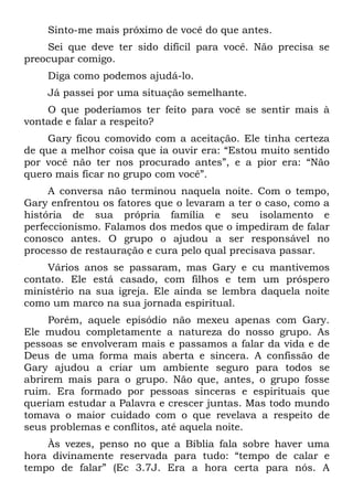 Sinto-me mais próximo de você do que antes.
    Sei que deve ter sido difícil para você. Não precisa se
preocupar comigo.
    Diga como podemos ajudá-lo.
    Já passei por uma situação semelhante.
    O que poderíamos ter feito para você se sentir mais à
vontade e falar a respeito?
    Gary ficou comovido com a aceitação. Ele tinha certeza
de que a melhor coisa que ia ouvir era: “Estou muito sentido
por você não ter nos procurado antes”, e a pior era: “Não
quero mais ficar no grupo com você”.
     A conversa não terminou naquela noite. Com o tempo,
Gary enfrentou os fatores que o levaram a ter o caso, como a
história de sua própria família e seu isolamento e
perfeccionismo. Falamos dos medos que o impediram de falar
conosco antes. O grupo o ajudou a ser responsável no
processo de restauração e cura pelo qual precisava passar.
    Vários anos se passaram, mas Gary e cu mantivemos
contato. Ele está casado, com filhos e tem um próspero
ministério na sua igreja. Ele ainda se lembra daquela noite
como um marco na sua jornada espiritual.
     Porém, aquele episódio não mexeu apenas com Gary.
Ele mudou completamente a natureza do nosso grupo. As
pessoas se envolveram mais e passamos a falar da vida e de
Deus de uma forma mais aberta e sincera. A confissão de
Gary ajudou a criar um ambiente seguro para todos se
abrirem mais para o grupo. Não que, antes, o grupo fosse
ruim. Era formado por pessoas sinceras e espirituais que
queriam estudar a Palavra e crescer juntas. Mas todo mundo
tomava o maior cuidado com o que revelava a respeito de
seus problemas e conflitos, até aquela noite.
    Às vezes, penso no que a Bíblia fala sobre haver uma
hora divinamente reservada para tudo: “tempo de calar e
tempo de falar” (Ec 3.7J. Era a hora certa para nós. A
 