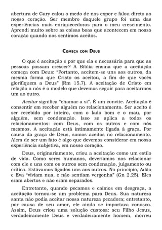 abertura de Gary calou o medo de nos expor e falou direto ao
nosso coração. Ser membro daquele grupo foi uma das
experiências mais enriquecedoras para o meu crescimento.
Aprendi muito sobre as coisas boas que acontecem em nosso
coração quando nos sentimos aceitos.


                       COMEÇA   COM   DEUS

      O que é aceitação e por que ela e necessária para que as
pessoas possam crescer? A Bíblia ensina que a aceitação
começa com Deus: “Portanto, aceitem-se uns aos outros, da
mesma forma que Cristo os aceitou, a fim de que vocês
glorifiquem a Deus” (Rm 15.7). A aceitação de Cristo em
relação a nós é o modelo que devemos seguir para aceitarmos
um ao outro.
     Aceitar significa “chamar a si”. É um convite. Aceitação é
consentir em receber alguém no relacionamento. Ser aceito é
ser recebido por inteiro, com o lado bom e o mau, por
alguém, sem condenação. Isso se aplica a todos os
relacionamentos: com Deus, com os outros e com nós
mesmos. A aceitação está intimamente ligada à graça. Por
causa da graça de Deus, somos aceitos no relacionamento.
Alem de ser um fato é algo que devemos considerar em nossa
experiência subjetiva, em nosso coração.
      Deus, originariamente, criou a aceitação como um estilo
de vida. Como seres humanos, deveríamos nos relacionar
com ele e uns com os outros sem condenação, julgamento ou
crítica. Estávamos ligados uns aos outros. No princípio, Adão
e Eva “viviam nus, e não sentiam vergonha” (Gn 2.25). Eles
eram abertos e não eram separados.
     Entretanto, quando pecamos e caímos em desgraça, a
aceitação tornou-se um problema para Deus. Sua natureza
santa não podia aceitar nossa natureza pecadora; entretanto,
por causa de seu amor, ele ainda se importava conosco.
Assim, Deus criou uma solução custosa: seu Filho Jesus,
verdadeiramente Deus e verdadeiramente homem, morreu
 