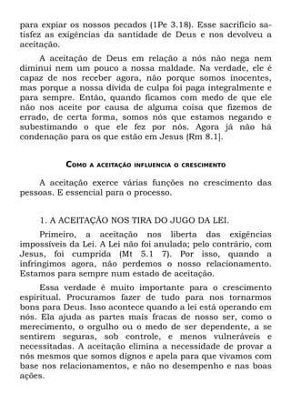 para expiar os nossos pecados (1Pe 3.18). Esse sacrifício sa-
tisfez as exigências da santidade de Deus e nos devolveu a
aceitação.
     A aceitação de Deus em relação a nós não nega nem
diminui nem um pouco a nossa maldade. Na verdade, ele é
capaz de nos receber agora, não porque somos inocentes,
mas porque a nossa dívida de culpa foi paga integralmente e
para sempre. Então, quando ficamos com medo de que ele
não nos aceite por causa de alguma coisa que fizemos de
errado, de certa forma, somos nós que estamos negando e
subestimando o que ele fez por nós. Agora já não há
condenação para os que estão em Jesus (Rm 8.1].


           COMO   A ACEITAÇÃO INFLUENCIA O CRESCIMENTO


    A aceitação exerce várias funções no crescimento das
pessoas. E essencial para o processo.


    1. A ACEITAÇÃO NOS TIRA DO JUGO DA LEI.
      Primeiro, a aceitação nos liberta das exigências
impossíveis da Lei. A Lei não foi anulada; pelo contrário, com
Jesus, foi cumprida (Mt 5.1 7). Por isso, quando a
infringimos agora, não perdemos o nosso relacionamento.
Estamos para sempre num estado de aceitação.
     Essa verdade é muito importante para o crescimento
espiritual. Procuramos fazer de tudo para nos tornarmos
bons para Deus. Isso acontece quando a lei está operando em
nós. Ela ajuda as partes mais fracas de nosso ser, como o
merecimento, o orgulho ou o medo de ser dependente, a se
sentirem seguras, sob controle, e menos vulneráveis e
necessitadas. A aceitação elimina a necessidade de provar a
nós mesmos que somos dignos e apela para que vivamos com
base nos relacionamentos, e não no desempenho e nas boas
ações.
 