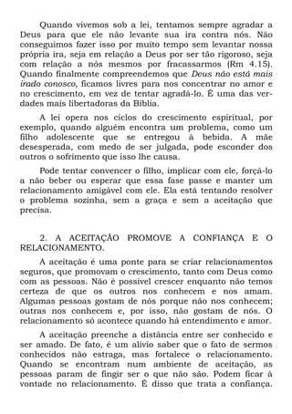 Quando vivemos sob a lei, tentamos sempre agradar a
Deus para que ele não levante sua ira contra nós. Não
conseguimos fazer isso por muito tempo sem levantar nossa
própria ira, seja em relação a Deus por ser tão rigoroso, seja
com relação a nós mesmos por fracassarmos (Rm 4.15).
Quando finalmente compreendemos que Deus não está mais
irado conosco, ficamos livres para nos concentrar no amor e
no crescimento, em vez de tentar agradá-lo. É uma das ver-
dades mais libertadoras da Bíblia.
     A lei opera nos ciclos do crescimento espiritual, por
exemplo, quando alguém encontra um problema, como um
filho adolescente que se entregou à bebida. A mãe
desesperada, com medo de ser julgada, pode esconder dos
outros o sofrimento que isso lhe causa.
     Pode tentar convencer o filho, implicar com ele, forçá-lo
a não beber ou esperar que essa fase passe e manter um
relacionamento amigável com ele. Ela está tentando resolver
o problema sozinha, sem a graça e sem a aceitação que
precisa.


   2. A ACEITAÇÃO PROMOVE A CONFIANÇA E O
RELACIONAMENTO.
     A aceitação é uma ponte para se criar relacionamentos
seguros, que promovam o crescimento, tanto com Deus como
com as pessoas. Não é possível crescer enquanto não temos
certeza de que os outros nos conhecem e nos amam.
Algumas pessoas gostam de nós porque não nos conhecem;
outras nos conhecem e, por isso, não gostam de nós. O
relacionamento só acontece quando há entendimento e amor.
     A aceitação preenche a distância entre ser conhecido e
ser amado. De fato, é um alívio saber que o fato de sermos
conhecidos não estraga, mas fortalece o relacionamento.
Quando se encontram num ambiente de aceitação, as
pessoas param de fingir ser o que não são. Podem ficar à
vontade no relacionamento. É disso que trata a confiança.
 