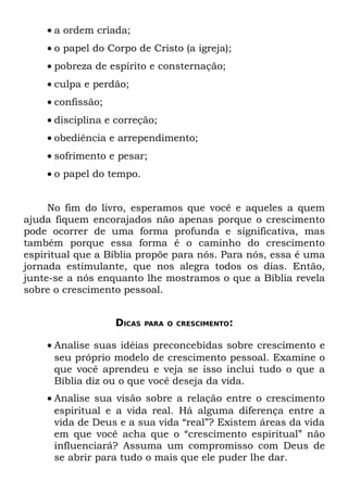 • a ordem criada;
    • o papel do Corpo de Cristo (a igreja);
    • pobreza de espírito e consternação;
    • culpa e perdão;
    • confissão;
    • disciplina e correção;
    • obediência e arrependimento;
    • sofrimento e pesar;
    • o papel do tempo.


     No fim do livro, esperamos que você e aqueles a quem
ajuda fiquem encorajados não apenas porque o crescimento
pode ocorrer de uma forma profunda e significativa, mas
também porque essa forma é o caminho do crescimento
espiritual que a Bíblia propõe para nós. Para nós, essa é uma
jornada estimulante, que nos alegra todos os dias. Então,
junte-se a nós enquanto lhe mostramos o que a Bíblia revela
sobre o crescimento pessoal.


                   DICAS   PARA O CRESCIMENTO:


    • Analise suas idéias preconcebidas sobre crescimento e
      seu próprio modelo de crescimento pessoal. Examine o
      que você aprendeu e veja se isso inclui tudo o que a
      Bíblia diz ou o que você deseja da vida.
    • Analise sua visão sobre a relação entre o crescimento
      espiritual e a vida real. Há alguma diferença entre a
      vida de Deus e a sua vida “real”? Existem áreas da vida
      em que você acha que o “crescimento espiritual” não
      influenciará? Assuma um compromisso com Deus de
      se abrir para tudo o mais que ele puder lhe dar.
 