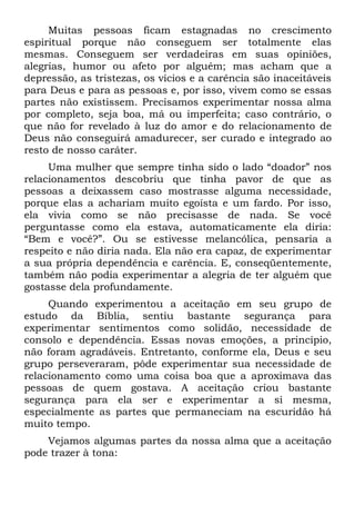Muitas pessoas ficam estagnadas no crescimento
espiritual porque não conseguem ser totalmente elas
mesmas. Conseguem ser verdadeiras em suas opiniões,
alegrias, humor ou afeto por alguém; mas acham que a
depressão, as tristezas, os vícios e a carência são inaceitáveis
para Deus e para as pessoas e, por isso, vivem como se essas
partes não existissem. Precisamos experimentar nossa alma
por completo, seja boa, má ou imperfeita; caso contrário, o
que não for revelado à luz do amor e do relacionamento de
Deus não conseguirá amadurecer, ser curado e integrado ao
resto de nosso caráter.
     Uma mulher que sempre tinha sido o lado “doador” nos
relacionamentos descobriu que tinha pavor de que as
pessoas a deixassem caso mostrasse alguma necessidade,
porque elas a achariam muito egoísta e um fardo. Por isso,
ela vivia como se não precisasse de nada. Se você
perguntasse como ela estava, automaticamente ela diria:
“Bem e você?”. Ou se estivesse melancólica, pensaria a
respeito e não diria nada. Ela não era capaz, de experimentar
a sua própria dependência e carência. E, conseqüentemente,
também não podia experimentar a alegria de ter alguém que
gostasse dela profundamente.
     Quando experimentou a aceitação em seu grupo de
estudo da Bíblia, sentiu bastante segurança para
experimentar sentimentos como solidão, necessidade de
consolo e dependência. Essas novas emoções, a princípio,
não foram agradáveis. Entretanto, conforme ela, Deus e seu
grupo perseveraram, pôde experimentar sua necessidade de
relacionamento como uma coisa boa que a aproximava das
pessoas de quem gostava. A aceitação criou bastante
segurança para ela ser e experimentar a si mesma,
especialmente as partes que permaneciam na escuridão há
muito tempo.
    Vejamos algumas partes da nossa alma que a aceitação
pode trazer à tona:
 
