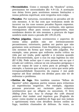 • Necessidades. Como o exemplo da “doadora” acima,
  precisamos ter necessidades (Ec 4.9-12). A aceitação
  nos deixa livres para sentirmos nossas limitações e
  nossa pobreza espiritual, sem vergonha nem culpa.
• Pecados. Por natureza, escondemos os pecados até de
  nós mesmos. A lei faz com que tenhamos medo de
  incorrer na ira caso nossos pecados fiquem expostos.
  Mas quando experimentamos a aceitação, não apenas
  conseguimos olhar para nossas transgressões, mas
  sondamos dentro de nós mesmos a procura do lugar
  sombrio onde mora o pecado (Sl 139.23,24).
• Partes julgadas. Alguns sentimentos e aspectos de
  nossa alma podem não              ser intrinsecamente
  pecaminosos; entretanto, podem ser partes que não
  gostamos nem aceitamos. Com freqüência, julgamos a
  nós mesmos da forma que temos sido julgados. Por
  exemplo, uma pessoa que enfrenta muita crítica na
  vida por ser irada, pode agredir a si mesma quando
  fica descontrolada, quer a sua ira seja legítima ou não
  (Ef 4.26). Pode achar que é uma pessoa má ou que é
  errado ser colérico, colocar-se em situações perigosas e
  não ser capaz de usar a raiva para se proteger. Por
  exemplo, o homem que acha que a raiva que sente pela
  irresponsabilidade financeira da esposa é má pode
  esperar até ficar atolado em dívidas para não ter de
  enfrentar o problema.
• Estilos de fuga. Nós também usamos “folhas de
  figueira” sobre algumas partes nossas para evitarmos
  as experiências negativas. Por exemplo, algumas
  pessoas procuram ser racionais para evitarem
  sentimentos que as afligem ou assustam. O livro
  Hiding from love: how to change the with drawal
  patterns that isolate and imprison you [Fugindo do
  amor: como mudar os padrões de fuga que nos isolam
  e aprisionam] trata com detalhes desses estilos de
  fuga, também chamados de defesas. Às vezes, as
 