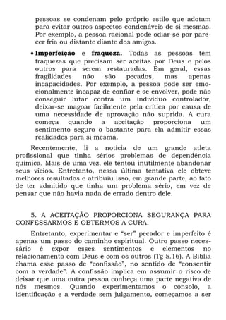 pessoas se condenam pelo próprio estilo que adotam
      para evitar outros aspectos condenáveis de si mesmas.
      Por exemplo, a pessoa racional pode odiar-se por pare-
      cer fria ou distante diante dos amigos.
    • Imperfeição e fraqueza. Todas as pessoas têm
      fraquezas que precisam ser aceitas por Deus e pelos
      outros para serem restauradas. Em geral, essas
      fragilidades   não    são  pecados,     mas     apenas
      incapacidades. Por exemplo, a pessoa pode ser emo-
      cionalmente incapaz de confiar e se envolver, pode não
      conseguir lutar contra um indivíduo controlador,
      deixar-se magoar facilmente pela crítica por causa de
      uma necessidade de aprovação não suprida. A cura
      começa quando a aceitação proporciona um
      sentimento seguro o bastante para ela admitir essas
      realidades para si mesma.
     Recentemente, li a notícia de um grande atleta
profissional que tinha sérios problemas de dependência
química. Mais de uma vez, ele tentou inutilmente abandonar
seus vícios. Entretanto, nessa última tentativa ele obteve
melhores resultados e atribuiu isso, em grande parte, ao fato
de ter admitido que tinha um problema sério, em vez de
pensar que não havia nada de errado dentro dele.


   5. A ACEITAÇÃO PROPORCIONA SEGURANÇA PARA
CONFESSARMOS E OBTERMOS A CURA.
     Entretanto, experimentar e “ser” pecador e imperfeito é
apenas um passo do caminho espiritual. Outro passo neces-
sário é expor esses sentimentos e elementos no
relacionamento com Deus e com os outros (Tg 5.16). A Bíblia
chama esse passo de “confissão”, no sentido de “consentir
com a verdade”. A confissão implica em assumir o risco de
deixar que uma outra pessoa conheça uma parte negativa de
nós mesmos. Quando experimentamos o consolo, a
identificação e a verdade sem julgamento, começamos a ser
 