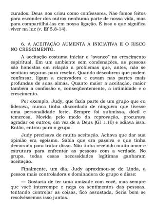 curados. Deus nos criou como confessores. Não fomos feitos
para esconder dos outros nenhuma parte de nossa vida, mas
para compartilhá-las em nossa ligação. É isso o que significa
viver na luz (v. Ef 5.8-14).


    6. A ACEITAÇÃO AUMENTA A INICIATIVA E O RISCO
NO CRESCIMENTO.
     A aceitação costuma iniciar o “avanço” no crescimento
espiritual. Em um ambiente sem condenações, as pessoas
são honestas em relação a problemas que, antes, não se
sentiam seguras para revelar. Quando descobrem que podem
confessar, ligam a escavadora e cavam nas partes mais
profundas de suas almas. Quanto maior a aceitação, maior
também a confissão e, conseqüentemente, a intimidade e o
crescimento.
     Por exemplo, Judy, que fazia parte de um grupo que eu
liderava, nunca tinha discordado de ninguém que tivesse
uma personalidade forte. Sempre foi submissa, dócil e
temerosa. Movida pelo medo da reprovação, procurava
agradar os outros, em vez de a Deus (Gl 1.10) e odiava isso.
Então, entrou para o grupo.
     Judy precisava de muita aceitação. Achava que dar sua
opinião era egoísmo. Sabia que era passiva e que tinha
demorado para tratar disso. Não tinha recebido muito amor e
estrutura para enfrentar as pessoas com a verdade. No
grupo, todas essas necessidades legítimas ganharam
aceitação.
    Finalmente, um dia, Judy aproximou-se de Linda, a
pessoa mais controladora e dominadora do grupo e disse:
     — Gostaria de ter uma amizade com você, mas sempre
que você interrompe e nega os sentimentos das pessoas,
tentando controlar as coisas, fico assustada. Seria bom se
resolvêssemos isso juntas.
 