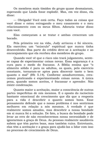 Os membros mais tímidos do grupo quase desmaiaram,
esperando que Linda fosse explodir. Mas, em vez disso, ela
disse:
     — Obrigada! Você está certa. Faço todas as coisas que
você disse e estou estragando o meu casamento e o meu
relacionamento com os meus filhos. Adoraria tratar disso
com você.
    Elas começaram a se tratar e ambas cresceram um
bocado.
    Pela primeira vez na vida, Judy arriscou e foi sincera.
Ela exercitou um “músculo” espiritual que nunca tinha
desenvolvido. Boa parte do crédito deve-se à aceitação e ao
encorajamento que ela recebeu dos membros do grupo.
     Quando você vê que o risco não trará julgamento, sente-
se capaz de experimentar coisas novas. Essa segurança é a
cura para o medo do fracasso. A Bíblia ensina que “o
alimento sólido é para os adultos, os quais, pelo exercício
constante, tornaram-se aptos para discernir tanto o bem
quanto o mal” (Hb 5.14). Conforme amadurecemos, cres-
cemos praticando e experimentando coisas novas. A única
pena, quando somos aceitos, é fracassar e aprender. Não
existe condenação.
     Quanto maior a aceitação, maior a consciência de outras
partes imperfeitas de nós mesmos. E o oposto do raciocínio
bastante emocional do crescimento que diz que a resposta
para a vida é descobrir o quanto somos bons. Esse
pensamento defende que o nosso problema é nos sentirmos
melhores em relação a nós mesmos. A verdade é que
realmente somos amados, mas descobrir a nossa bondade
em si nunca foi a solução. De fato, a busca da bondade pode
levar ao erro de não reconhecermos nossa necessidade e de
ignorarmos a graça de Deus. As pessoas realmente saudáveis
sabem que têm partes boas, mas também ruins. Entretanto,
elas têm a aceitação e a graça para ajudá-las a lidar com isso
no processo de crescimento de Deus.
 
