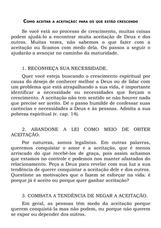 COMO   ACEITAR A ACEITAÇÃO: PARA OS QUE ESTÃO CRESCENDO


     Se você está no processo de crescimento, muitas coisas
podem ajudá-lo a encontrar muita aceitação de Deus e dos
outros. Muitas vezes, não sabemos o que fazer com a
aceitação ou ficamos com medo dela. Os passos a seguir o
ajudarão a avançar no caminho da maturidade.


    1. RECONHEÇA SUA NECESSIDADE.
     Quer você esteja buscando o crescimento espiritual por
causa do desejo de conhecer melhor a Deus ou de lidar com
um problema que está atrapalhando a sua vida, é importante
identificar a necessidade ou necessidades que forçam o
crescimento. A aceitação não tem sentido se não houver nada
que precise ser aceito. Dê o passo humilde de confessar suas
carências e necessidades a Deus e às pessoas. Admita a sua
pobreza espiritual (v. cap. 14).


    2. ABANDONE         A   LEI   COMO     MEIO     DE   OBTER
ACEITAÇÃO.
     Por natureza, somos legalistas. Em outras palavras,
queremos conquistar o amor e a aceitação, que é menos
arriscado do que recebê-los de graça, pois assim achamos
que estamos no controle e podemos nos manter afastados do
relacionamento. Peça a Deus para revelar com sua luz a sua
tendência de querer conquistar a aceitação dele e dos outros.
Questione as motivações que o fazem se esforçar na vida: é
porque já é aceito ou porque quer ganhar aceitação?


    3. COMBATA A TENDÊNCIA DE NEGAR A ACEITAÇÃO.
     Em geral, as pessoas têm medo da aceitação porque
querem conquistá-la mas não podem, ou porque não querem
se expor ou depender dos outros.
 