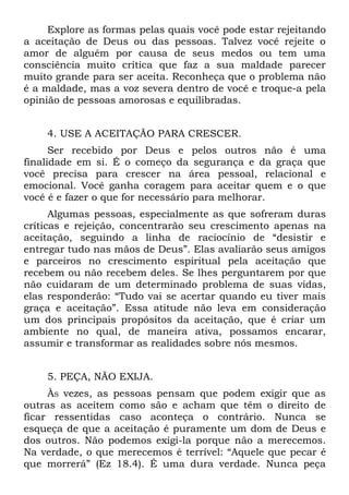 Explore as formas pelas quais você pode estar rejeitando
a aceitação de Deus ou das pessoas. Talvez você rejeite o
amor de alguém por causa de seus medos ou tem uma
consciência muito crítica que faz a sua maldade parecer
muito grande para ser aceita. Reconheça que o problema não
é a maldade, mas a voz severa dentro de você e troque-a pela
opinião de pessoas amorosas e equilibradas.


    4. USE A ACEITAÇÃO PARA CRESCER.
      Ser recebido por Deus e pelos outros não é uma
finalidade em si. É o começo da segurança e da graça que
você precisa para crescer na área pessoal, relacional e
emocional. Você ganha coragem para aceitar quem e o que
você é e fazer o que for necessário para melhorar.
      Algumas pessoas, especialmente as que sofreram duras
críticas e rejeição, concentrarão seu crescimento apenas na
aceitação, seguindo a linha de raciocínio de “desistir e
entregar tudo nas mãos de Deus”. Elas avaliarão seus amigos
e parceiros no crescimento espiritual pela aceitação que
recebem ou não recebem deles. Se lhes perguntarem por que
não cuidaram de um determinado problema de suas vidas,
elas responderão: “Tudo vai se acertar quando eu tiver mais
graça e aceitação”. Essa atitude não leva em consideração
um dos principais propósitos da aceitação, que é criar um
ambiente no qual, de maneira ativa, possamos encarar,
assumir e transformar as realidades sobre nós mesmos.


    5. PEÇA, NÃO EXIJA.
     ÀS vezes, as pessoas pensam que podem exigir que as
outras as aceitem como são e acham que têm o direito de
ficar ressentidas caso aconteça o contrário. Nunca se
esqueça de que a aceitação é puramente um dom de Deus e
dos outros. Não podemos exigi-la porque não a merecemos.
Na verdade, o que merecemos é terrível: “Aquele que pecar é
que morrerá” (Ez 18.4). É uma dura verdade. Nunca peça
 