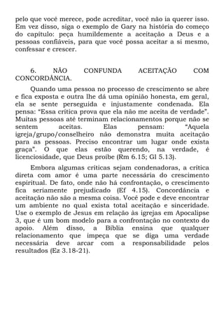 pelo que você merece, pode acreditar, você não ia querer isso.
Em vez disso, siga o exemplo de Gary na história do começo
do capítulo: peça humildemente a aceitação a Deus e a
pessoas confiáveis, para que você possa aceitar a si mesmo,
confessar e crescer.


   6.   NÃO          CONFUNDA          ACEITAÇÃO        COM
CONCORDÂNCIA.
      Quando uma pessoa no processo de crescimento se abre
e fica exposta e outra lhe dá uma opinião honesta, em geral,
ela se sente perseguida e injustamente condenada. Ela
pensa: “Essa crítica prova que ela não me aceita de verdade”.
Muitas pessoas até terminam relacionamentos porque não se
sentem        aceitas.      Elas       pensam:        “Aquela
igreja/grupo/conselheiro não demonstra muita aceitação
para as pessoas. Preciso encontrar um lugar onde exista
graça”. O que elas estão querendo, na verdade, é
licenciosidade, que Deus proíbe (Rm 6.15; Gl 5.13).
     Embora algumas críticas sejam condenadoras, a crítica
direta com amor é uma parte necessária do crescimento
espiritual. De fato, onde não há confrontação, o crescimento
fica seriamente prejudicado (Ef 4.15). Concordância e
aceitação não são a mesma coisa. Você pode e deve encontrar
um ambiente no qual exista total aceitação e sinceridade.
Use o exemplo de Jesus em relação às igrejas em Apocalipse
3, que é um bom modelo para a confrontação no contexto do
apoio. Além disso, a Bíblia ensina que qualquer
relacionamento que impeça que se diga uma verdade
necessária deve arcar com a responsabilidade pelos
resultados (Ez 3.18-21).
 