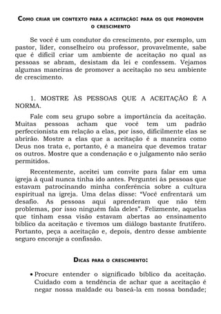 COMO   CRIAR UM CONTEXTO PARA A ACEITAÇÃO: PARA OS QUE PROMOVEM
                           O CRESCIMENTO


     Se você é um condutor do crescimento, por exemplo, um
pastor, líder, conselheiro ou professor, provavelmente, sabe
que é difícil criar um ambiente de aceitação no qual as
pessoas se abram, desistam da lei e confessem. Vejamos
algumas maneiras de promover a aceitação no seu ambiente
de crescimento.


   1. MOSTRE ÀS PESSOAS QUE A ACEITAÇÃO É A
NORMA.
     Fale com seu grupo sobre a importância da aceitação.
Muitas pessoas acham que você tem um padrão
perfeccionista em relação a elas, por isso, dificilmente elas se
abrirão. Mostre a elas que a aceitação é a maneira como
Deus nos trata e, portanto, é a maneira que devemos tratar
os outros. Mostre que a condenação e o julgamento não serão
permitidos.
     Recentemente, aceitei um convite para falar em uma
igreja à qual nunca tinha ido antes. Perguntei às pessoas que
estavam patrocinando minha conferência sobre a cultura
espiritual na igreja. Uma delas disse: “Você enfrentará um
desafio. As pessoas aqui aprenderam que não têm
problemas, por isso ninguém fala deles”. Felizmente, aquelas
que tinham essa visão estavam abertas ao ensinamento
bíblico da aceitação e tivemos um diálogo bastante frutífero.
Portanto, peça a aceitação e, depois, dentro desse ambiente
seguro encoraje a confissão.


                   DICAS   PARA O CRESCIMENTO:


    • Procure entender o significado bíblico da aceitação.
      Cuidado com a tendência de achar que a aceitação é
      negar nossa maldade ou baseá-la em nossa bondade;
 