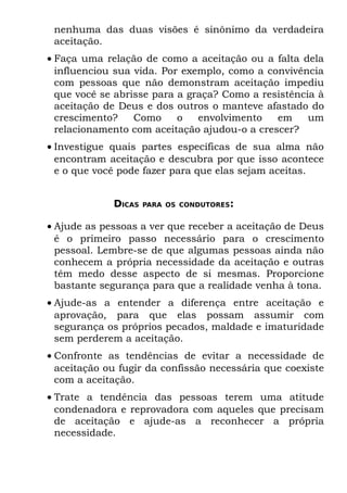 nenhuma das duas visões é sinônimo da verdadeira
 aceitação.
• Faça uma relação de como a aceitação ou a falta dela
  influenciou sua vida. Por exemplo, como a convivência
  com pessoas que não demonstram aceitação impediu
  que você se abrisse para a graça? Como a resistência à
  aceitação de Deus e dos outros o manteve afastado do
  crescimento?    Como     o   envolvimento   em     um
  relacionamento com aceitação ajudou-o a crescer?
• Investigue quais partes específicas de sua alma não
  encontram aceitação e descubra por que isso acontece
  e o que você pode fazer para que elas sejam aceitas.


             DICAS   PARA OS CONDUTORES:


• Ajude as pessoas a ver que receber a aceitação de Deus
  é o primeiro passo necessário para o crescimento
  pessoal. Lembre-se de que algumas pessoas ainda não
  conhecem a própria necessidade da aceitação e outras
  têm medo desse aspecto de si mesmas. Proporcione
  bastante segurança para que a realidade venha à tona.
• Ajude-as a entender a diferença entre aceitação e
  aprovação, para que elas possam assumir com
  segurança os próprios pecados, maldade e imaturidade
  sem perderem a aceitação.
• Confronte as tendências de evitar a necessidade de
  aceitação ou fugir da confissão necessária que coexiste
  com a aceitação.
• Trate a tendência das pessoas terem uma atitude
  condenadora e reprovadora com aqueles que precisam
  de aceitação e ajude-as a reconhecer a própria
  necessidade.
 