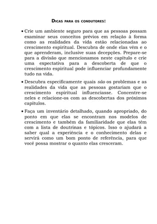 DICAS   PARA OS CONDUTORES:


• Crie um ambiente seguro para que as pessoas possam
  examinar seus conceitos prévios em relação à forma
  como as realidades da vida estão relacionadas ao
  crescimento espiritual. Descubra de onde elas vêm e o
  que aprenderam, inclusive suas decepções. Prepare-se
  para a divisão que mencionamos neste capítulo e crie
  uma expectativa para a descoberta de que o
  crescimento espiritual pode influenciar profundamente
  tudo na vida.
• Descubra especificamente quais são os problemas e as
  realidades da vida que as pessoas gostariam que o
  crescimento espiritual influenciasse. Concentre-se
  neles e relacione-os com as descobertas dos próximos
  capítulos.
• Faça um inventário detalhado, quando apropriado, do
  ponto em que elas se encontram nos modelos de
  crescimento e também da familiaridade que elas têm
  com a lista de doutrinas e tópicos. Isso o ajudará a
  saber qual a experiência e o conhecimento delas e
  servirá como um bom ponto de referência, para que
  você possa mostrar o quanto elas cresceram.
 