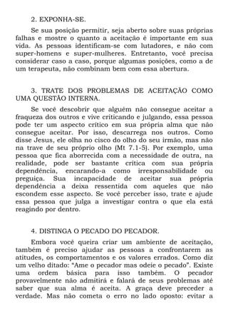 2. EXPONHA-SE.
     Se sua posição permitir, seja aberto sobre suas próprias
falhas e mostre o quanto a aceitação é importante em sua
vida. As pessoas identificam-se com lutadores, e não com
super-homens e super-mulheres. Entretanto, você precisa
considerar caso a caso, porque algumas posições, como a de
um terapeuta, não combinam bem com essa abertura.


   3. TRATE DOS PROBLEMAS DE ACEITAÇÃO COMO
UMA QUESTÃO INTERNA.
     Se você descobrir que alguém não consegue aceitar a
fraqueza dos outros e vive criticando e julgando, essa pessoa
pode ter um aspecto crítico em sua própria alma que não
consegue aceitar. Por isso, descarrega nos outros. Como
disse Jesus, ele olha no cisco do olho do seu irmão, mas não
na trave de seu próprio olho (Mt 7.1-5). Por exemplo, uma
pessoa que fica aborrecida com a necessidade de outra, na
realidade, pode ser bastante crítica com sua própria
dependência, encarando-a como irresponsabilidade ou
preguiça. Sua incapacidade de aceitar sua própria
dependência a deixa ressentida com aqueles que não
escondem esse aspecto. Se você perceber isso, trate e ajude
essa pessoa que julga a investigar contra o que ela está
reagindo por dentro.


    4. DISTINGA O PECADO DO PECADOR.
     Embora você queira criar um ambiente de aceitação,
também é preciso ajudar as pessoas a confrontarem as
atitudes, os comportamentos e os valores errados. Como diz
um velho ditado: “Ame o pecador mas odeie o pecado”. Existe
uma ordem básica para isso também. O pecador
provavelmente não admitirá e falará de seus problemas até
saber que sua alma é aceita. A graça deve preceder a
verdade. Mas não cometa o erro no lado oposto: evitar a
 
