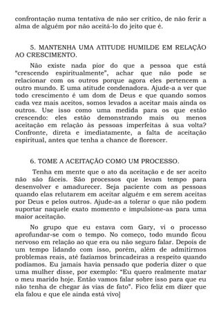 confrontação numa tentativa de não ser crítico, de não ferir a
alma de alguém por não aceitá-lo do jeito que é.


    5. MANTENHA UMA ATITUDE HUMILDE EM RELAÇÃO
AO CRESCIMENTO.
     Não existe nada pior do que a pessoa que está
“crescendo espiritualmente”, achar que não pode se
relacionar com os outros porque agora eles pertencem a
outro mundo. E uma atitude condenadora. Ajude-a a ver que
todo crescimento é um dom de Deus e que quando somos
cada vez mais aceitos, somos levados a aceitar mais ainda os
outros. Use isso como uma medida para os que estão
crescendo: eles estão demonstrando mais ou menos
aceitação em relação às pessoas imperfeitas à sua volta?
Confronte, direta e imediatamente, a falta de aceitação
espiritual, antes que tenha a chance de florescer.


    6. TOME A ACEITAÇÃO COMO UM PROCESSO.
     Tenha em mente que o ato da aceitação e de ser aceito
não são fáceis. São processos que levam tempo para
desenvolver e amadurecer. Seja paciente com as pessoas
quando elas relutarem em aceitar alguém e em serem aceitas
por Deus e pelos outros. Ajude-as a tolerar o que não podem
suportar naquele exato momento e impulsione-as para uma
maior aceitação.
      No grupo que eu estava com Gary, vi o processo
aprofundar-se com o tempo. No começo, todo mundo ficou
nervoso em relação ao que era ou não seguro falar. Depois de
um tempo lidando com isso, porém, além de admitirmos
problemas reais, até fazíamos brincadeiras a respeito quando
podíamos. Eu jamais havia pensado que poderia dizer o que
uma mulher disse, por exemplo: “Eu quero realmente matar
o meu marido hoje. Então vamos falar sobre isso para que eu
não tenha de chegar às vias de fato”. Fico feliz em dizer que
ela falou e que ele ainda está vivo]
 