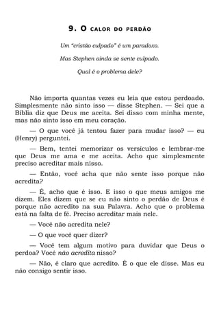 9. O   C A LO R D O P E R D Ã O


             Um “cristão culpado” é um paradoxo.

             Mas Stephen ainda se sente culpado.

                   Qual é o problema dele?



     Não importa quantas vezes eu leia que estou perdoado.
Simplesmente não sinto isso — disse Stephen. — Sei que a
Bíblia diz que Deus me aceita. Sei disso com minha mente,
mas não sinto isso em meu coração.
    — O que você já tentou fazer para mudar isso? — eu
(Henry) perguntei.
     — Bem, tentei memorizar os versículos e lembrar-me
que Deus me ama e me aceita. Acho que simplesmente
preciso acreditar mais nisso.
    — Então, você acha que não sente isso porque não
acredita?
     — É, acho que é isso. E isso o que meus amigos me
dizem. Eles dizem que se eu não sinto o perdão de Deus é
porque não acredito na sua Palavra. Acho que o problema
está na falta de fé. Preciso acreditar mais nele.
    — Você não acredita nele?
    — O que você quer dizer?
    — Você tem algum motivo para duvidar que Deus o
perdoa? Você não acredita nisso?
    — Não, é claro que acredito. É o que ele disse. Mas eu
não consigo sentir isso.
 
