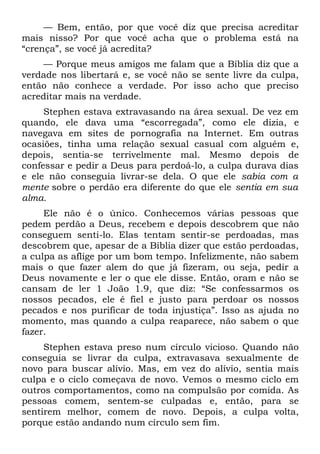— Bem, então, por que você diz que precisa acreditar
mais nisso? Por que você acha que o problema está na
“crença”, se você já acredita?
    — Porque meus amigos me falam que a Bíblia diz que a
verdade nos libertará e, se você não se sente livre da culpa,
então não conhece a verdade. Por isso acho que preciso
acreditar mais na verdade.
     Stephen estava extravasando na área sexual. De vez em
quando, ele dava uma “escorregada”, como ele dizia, e
navegava em sites de pornografia na Internet. Em outras
ocasiões, tinha uma relação sexual casual com alguém e,
depois, sentia-se terrivelmente mal. Mesmo depois de
confessar e pedir a Deus para perdoá-lo, a culpa durava dias
e ele não conseguia livrar-se dela. O que ele sabia com a
mente sobre o perdão era diferente do que ele sentia em sua
alma.
     Ele não é o único. Conhecemos várias pessoas que
pedem perdão a Deus, recebem e depois descobrem que não
conseguem senti-lo. Elas tentam sentir-se perdoadas, mas
descobrem que, apesar de a Bíblia dizer que estão perdoadas,
a culpa as aflige por um bom tempo. Infelizmente, não sabem
mais o que fazer alem do que já fizeram, ou seja, pedir a
Deus novamente e ler o que ele disse. Então, oram e não se
cansam de ler 1 João 1.9, que diz: “Se confessarmos os
nossos pecados, ele é fiel e justo para perdoar os nossos
pecados e nos purificar de toda injustiça”. Isso as ajuda no
momento, mas quando a culpa reaparece, não sabem o que
fazer.
     Stephen estava preso num círculo vicioso. Quando não
conseguia se livrar da culpa, extravasava sexualmente de
novo para buscar alívio. Mas, em vez do alívio, sentia mais
culpa e o ciclo começava de novo. Vemos o mesmo ciclo em
outros comportamentos, como na compulsão por comida. As
pessoas comem, sentem-se culpadas e, então, para se
sentirem melhor, comem de novo. Depois, a culpa volta,
porque estão andando num círculo sem fim.
 