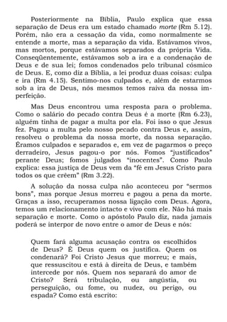 Posteriormente na Bíblia, Paulo explica que essa
separação de Deus era um estado chamado morte (Rm 5.12).
Porém, não era a cessação da vida, como normalmente se
entende a morte, mas a separação da vida. Estávamos vivos,
mas mortos, porque estávamos separados da própria Vida.
Conseqüentemente, estávamos sob a ira e a condenação de
Deus e de sua lei; fomos condenados pelo tribunal cósmico
de Deus. E, como diz a Bíblia, a lei produz duas coisas: culpa
e ira (Rm 4.15). Sentimo-nos culpados e, além de estarmos
sob a ira de Deus, nós mesmos temos raiva da nossa im-
perfeição.
     Mas Deus encontrou uma resposta para o problema.
Como o salário do pecado contra Deus é a morte (Rm 6.23),
alguém tinha de pagar a multa por ela. Foi isso o que Jesus
fez. Pagou a multa pelo nosso pecado contra Deus e, assim,
resolveu o problema da nossa morte, da nossa separação.
Éramos culpados e separados e, em vez de pagarmos o preço
derradeiro, Jesus pagou-o por nós. Fomos “justificados”
perante Deus; fomos julgados “inocentes”. Como Paulo
explica: essa justiça de Deus vem da “fé em Jesus Cristo para
todos os que crêem” (Rm 3.22).
    A solução da nossa culpa não aconteceu por “sermos
bons”, mas porque Jesus morreu e pagou a pena da morte.
Graças a isso, recuperamos nossa ligação com Deus. Agora,
temos um relacionamento intacto e vivo com ele. Não há mais
separação e morte. Como o apóstolo Paulo diz, nada jamais
poderá se interpor de novo entre o amor de Deus e nós:

    Quem fará alguma acusação contra os escolhidos
    de Deus? É Deus quem os justifica. Quem os
    condenará? Foi Cristo Jesus que morreu; e mais,
    que ressuscitou e está à direita de Deus, e também
    intercede por nós. Quem nos separará do amor de
    Cristo?   Será   tribulação,    ou   angústia,  ou
    perseguição, ou fome, ou nudez, ou perigo, ou
    espada? Como está escrito:
 