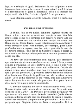 legal e a solução é igual. Deixamos de ser culpados e nos
tornamos inocentes pela crença. A separação é igual à culpa
e a reconciliação é igual à inocência. Essa é a teologia da
culpa na fé cristã. Um “cristão culpado” é um paradoxo.
     Mas Stephen ainda se sente culpado. Qual é o problema
dele?


                DOIS   LADOS, DUAS EXPERIÊNCIAS


     A Bíblia fala sobre nossa condição legítima diante de
Deus, sobre como ele se sente em relação a nós. Não fala
muito sobre como nos sentimos por dentro. O outro lado da
questão é como nós nos sentimos em relação ao modo que
Deus nos vê. Dessa forma, nosso relacionamento com Deus é
como qualquer outro. Um homem, por exemplo, pode amar
profundamente a esposa, mas isso não e garantia de que ela
se sentirá amada. Pode sentir-se bastante segura e aceita e,
no entanto, ser incapaz de experimentar o amor que o marido
sente por ela.
     Já teve um relacionamento com alguém que precisava
que você constantemente reafirmasse seu amor? Essa pessoa
sempre perguntava se você gostava dela e tudo o que você
fazia para demonstrar seu amor não adiantava. Depois de
algum tempo, você percebeu que não era da sua reafirmação
que a pessoa precisava. O problema estava dentro do coração
dela havia um bloqueio impedindo que ela sentisse o seu
amor. Você podia reafirmá-lo mil vezes, que não adiantava
nada. Para sentir o seu amor, ela precisava olhar para dentro
de si para ver o que a estava impedindo.
    O mesmo acontece no nosso relacionamento com Deus.
Nosso coração pode nos condenar mesmo que Deus não nos
condene (1 Jo 3.20; 4.18). Por isso, precisamos perguntar: “O
que está errado com o nosso lado da questão? Quais são as
condições dentro de nós que nos impedem de sentir o perdão,
apesar de estarmos completamente perdoados?”. Essa era a
pergunta que Stephen tinha de fazer e responder. E é a
 