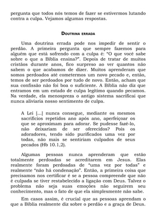 pergunta que todos nós temos de fazer se estivermos lutando
contra a culpa. Vejamos algumas respostas.


                      DOUTRINA   ERRADA


     Uma doutrina errada pode nos impedir de sentir o
perdão. A primeira pergunta que sempre fazemos para
alguém que está sofrendo com a culpa é: “O que você sabe
sobre o que a Bíblia ensina?”. Depois de tratar de muitos
cristãos durante anos, fico surpreso ao ver quantos não
sabem o que acabamos de dizer. Muitos aprenderam que
somos perdoados até cometermos um novo pecado e, então,
temos de ser perdoados por tudo de novo. Então, acham que
sua confissão não foi boa o suficiente. A Bíblia não diz que
entramos em um estado de culpa legítimo quando pecamos.
Na verdade, ela menospreza o antigo sistema sacrificai que
nunca aliviaria nosso sentimento de culpa.

    A Lei [...] nunca consegue, mediante os mesmos
    sacrifícios repetidos ano após ano, aperfeiçoar os
    que se aproximam para adorar. Se pudesse fazê-lo,
    não deixariam de ser oferecidos? Pois os
    adoradores, tendo sido purificados uma vez por
    todas, não mais se sentiriam culpados de seus
    pecados (Hb 10.1,2).

     Algumas pessoas nunca aprenderam que estão
totalmente perdoadas se acreditarem em Jesus. Elas
realmente foram perdoadas de “uma vez por todas” e
realmente “não há condenação”. Então, a primeira coisa que
precisamos nos certificar é se a pessoa compreende que não
é culpada se tiver restabelecido a ligação com Deus. Talvez o
problema não seja suas emoções não seguirem seu
conhecimento, mas o fato de que ela simplesmente não sabe.
    Em casos assim, é crucial que as pessoas aprendam o
que a Bíblia realmente diz sobre o perdão e a graça de Deus.
 