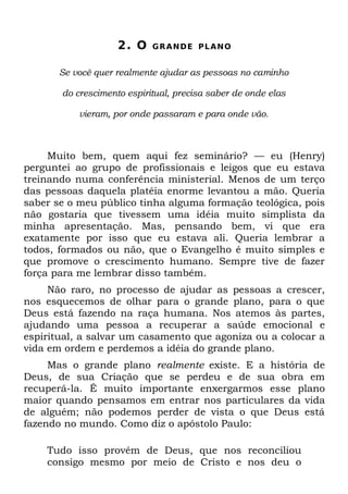 2. O    GRANDE PLANO


       Se você quer realmente ajudar as pessoas no caminho

       do crescimento espiritual, precisa saber de onde elas

           vieram, por onde passaram e para onde vão.



     Muito bem, quem aqui fez seminário? — eu (Henry)
perguntei ao grupo de profissionais e leigos que eu estava
treinando numa conferência ministerial. Menos de um terço
das pessoas daquela platéia enorme levantou a mão. Queria
saber se o meu público tinha alguma formação teológica, pois
não gostaria que tivessem uma idéia muito simplista da
minha apresentação. Mas, pensando bem, vi que era
exatamente por isso que eu estava ali. Queria lembrar a
todos, formados ou não, que o Evangelho é muito simples e
que promove o crescimento humano. Sempre tive de fazer
força para me lembrar disso também.
     Não raro, no processo de ajudar as pessoas a crescer,
nos esquecemos de olhar para o grande plano, para o que
Deus está fazendo na raça humana. Nos atemos às partes,
ajudando uma pessoa a recuperar a saúde emocional e
espiritual, a salvar um casamento que agoniza ou a colocar a
vida em ordem e perdemos a idéia do grande plano.
     Mas o grande plano realmente existe. E a história de
Deus, de sua Criação que se perdeu e de sua obra em
recuperá-la. É muito importante enxergarmos esse plano
maior quando pensamos em entrar nos particulares da vida
de alguém; não podemos perder de vista o que Deus está
fazendo no mundo. Como diz o apóstolo Paulo:

    Tudo isso provém de Deus, que nos reconciliou
    consigo mesmo por meio de Cristo e nos deu o
 
