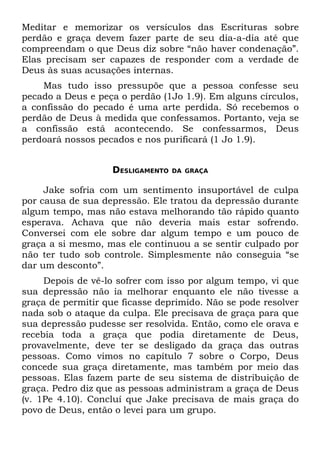 Meditar e memorizar os versículos das Escrituras sobre
perdão e graça devem fazer parte de seu dia-a-dia até que
compreendam o que Deus diz sobre “não haver condenação”.
Elas precisam ser capazes de responder com a verdade de
Deus às suas acusações internas.
    Mas tudo isso pressupõe que a pessoa confesse seu
pecado a Deus e peça o perdão (1Jo 1.9). Em alguns círculos,
a confissão do pecado é uma arte perdida. Só recebemos o
perdão de Deus à medida que confessamos. Portanto, veja se
a confissão está acontecendo. Se confessarmos, Deus
perdoará nossos pecados e nos purificará (1 Jo 1.9).


                   DESLIGAMENTO   DA GRAÇA


     Jake sofria com um sentimento insuportável de culpa
por causa de sua depressão. Ele tratou da depressão durante
algum tempo, mas não estava melhorando tão rápido quanto
esperava. Achava que não deveria mais estar sofrendo.
Conversei com ele sobre dar algum tempo e um pouco de
graça a si mesmo, mas ele continuou a se sentir culpado por
não ter tudo sob controle. Simplesmente não conseguia “se
dar um desconto”.
     Depois de vê-lo sofrer com isso por algum tempo, vi que
sua depressão não ia melhorar enquanto ele não tivesse a
graça de permitir que ficasse deprimido. Não se pode resolver
nada sob o ataque da culpa. Ele precisava de graça para que
sua depressão pudesse ser resolvida. Então, como ele orava e
recebia toda a graça que podia diretamente de Deus,
provavelmente, deve ter se desligado da graça das outras
pessoas. Como vimos no capítulo 7 sobre o Corpo, Deus
concede sua graça diretamente, mas também por meio das
pessoas. Elas fazem parte de seu sistema de distribuição de
graça. Pedro diz que as pessoas administram a graça de Deus
(v. 1Pe 4.10). Concluí que Jake precisava de mais graça do
povo de Deus, então o levei para um grupo.
 