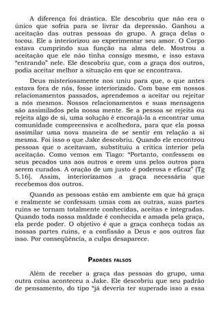 A diferença foi drástica. Ele descobriu que não era o
único que sofria para se livrar da depressão. Ganhou a
aceitação das outras pessoas do grupo. A graça delas o
tocou. Ele a interiorizou ao experimentar seu amor. O Corpo
estava cumprindo sua função na alma dele. Mostrou a
aceitação que ele não tinha consigo mesmo, e isso estava
“entrando” nele. Ele descobriu que, com a graça dos outros,
podia aceitar melhor a situação em que se encontrava.
      Deus misteriosamente nos uniu para que, o que antes
estava fora de nós, fosse interiorizado. Com base em nossos
relacionamentos passados, aprendemos a aceitar ou rejeitar
a nós mesmos. Nossos relacionamentos e suas mensagens
são assimilados pela nossa mente. Se a pessoa se rejeita ou
rejeita algo de si, uma solução é encorajá-la a encontrar uma
comunidade compreensiva e acolhedora, para que ela possa
assimilar uma nova maneira de se sentir em relação a si
mesma. Foi isso o que Jake descobriu. Quando ele encontrou
pessoas que o aceitavam, substituiu a crítica interior pela
aceitação. Como vemos em Tiago: “Portanto, confessem os
seus pecados uns aos outros e orem uns pelos outros para
serem curados. A oração de um justo é poderosa e eficaz” (Tg
5.16]. Assim, interiorizamos a graça necessária que
recebemos dos outros.
     Quando as pessoas estão em ambiente em que há graça
e realmente se confessam umas com as outras, suas partes
ruins se tornam totalmente conhecidas, aceitas e integradas.
Quando toda nossa maldade é conhecida e amada pela graça,
ela perde poder. O objetivo é que a graça conheça todas as
nossas partes ruins, e a confissão a Deus e aos outros faz
isso. Por conseqüência, a culpa desaparece.


                       PADRÕES   FALSOS


     Além de receber a graça das pessoas do grupo, uma
outra coisa aconteceu a Jake. Ele descobriu que seu padrão
de pensamento, do tipo “já deveria ter superado isso a essa
 