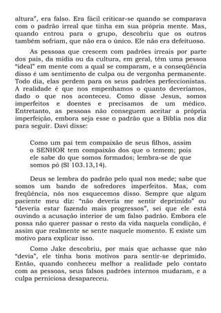 altura”, era falso. Era fácil criticar-se quando se comparava
com o padrão irreal que tinha em sua própria mente. Mas,
quando entrou para o grupo, descobriu que os outros
também sofriam, que não era o único. Ele não era defeituoso.
     As pessoas que crescem com padrões irreais por parte
dos país, da mídia ou da cultura, em geral, têm uma pessoa
“ideal” em mente com a qual se comparam, e a conseqüência
disso é um sentimento de culpa ou de vergonha permanente.
Todo dia, elas perdem para os seus padrões perfeccionistas.
A realidade é que nos empenhamos o quanto deveríamos,
dado o que nos aconteceu. Como disse Jesus, somos
imperfeitos e doentes e precisamos de um médico.
Entretanto, as pessoas não conseguem aceitar a própria
imperfeição, embora seja esse o padrão que a Bíblia nos diz
para seguir. Davi disse:

    Como um pai tem compaixão de seus filhos, assim
    o SENHOR tem compaixão dos que o temem; pois
    ele sabe do que somos formados; lembra-se de que
    somos pó (Sl 103.13,14).

     Deus se lembra do padrão pelo qual nos mede; sabe que
somos um bando de sofredores imperfeitos. Mas, com
freqüência, nós nos esquecemos disso. Sempre que algum
paciente meu diz: “não deveria me sentir deprimido” ou
“deveria estar fazendo mais progressos”, sei que ele está
ouvindo a acusação interior de um falso padrão. Embora ele
possa não querer passar o resto da vida naquela condição, é
assim que realmente se sente naquele momento. E existe um
motivo para explicar isso.
     Como Jake descobriu, por mais que achasse que não
“devia”, ele tinha bons motivos para sentir-se deprimido.
Então, quando conheceu melhor a realidade pelo contato
com as pessoas, seus falsos padrões internos mudaram, e a
culpa perniciosa desapareceu.
 