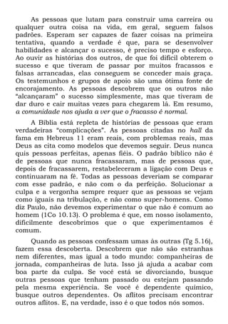 As pessoas que lutam para construir uma carreira ou
qualquer outra coisa na vida, em geral, seguem falsos
padrões. Esperam ser capazes de fazer coisas na primeira
tentativa, quando a verdade é que, para se desenvolver
habilidades e alcançar o sucesso, é preciso tempo e esforço.
Ao ouvir as histórias dos outros, de que foi difícil obterem o
sucesso e que tiveram de passar por muitos fracassos e
falsas arrancadas, elas conseguem se conceder mais graça.
Os testemunhos e grupos de apoio são uma ótima fonte de
encorajamento. As pessoas descobrem que os outros não
“alcançaram” o sucesso simplesmente, mas que tiveram de
dar duro e cair muitas vezes para chegarem lá. Em resumo,
a comunidade nos ajuda a ver que o fracasso é normal.
      A Bíblia está repleta de histórias de pessoas que eram
verdadeiras “complicações”. As pessoas citadas no hall da
fama em Hebreus 11 eram reais, com problemas reais, mas
Deus as cita como modelos que devemos seguir. Deus nunca
quis pessoas perfeitas, apenas fiéis. O padrão bíblico não é
de pessoas que nunca fracassaram, mas de pessoas que,
depois de fracassarem, restabeleceram a ligação com Deus e
continuaram na fé. Todas as pessoas deveriam se comparar
com esse padrão, e não com o da perfeição. Solucionar a
culpa e a vergonha sempre requer que as pessoas se vejam
como iguais na tribulação, e não como super-homens. Como
diz Paulo, não devemos experimentar o que não é comum ao
homem (1Co 10.13). O problema é que, em nosso isolamento,
dificilmente descobrimos que o que experimentamos é
comum.
     Quando as pessoas confessam umas às outras (Tg 5.16),
fazem essa descoberta. Descobrem que não são estranhas
nem diferentes, mas igual a todo mundo: companheiras de
jornada, companheiras de luta. Isso já ajuda a acabar com
boa parte da culpa. Se você está se divorciando, busque
outras pessoas que tenham passado ou estejam passando
pela mesma experiência. Se você é dependente químico,
busque outros dependentes. Os aflitos precisam encontrar
outros aflitos. E, na verdade, isso é o que todos nós somos.
 