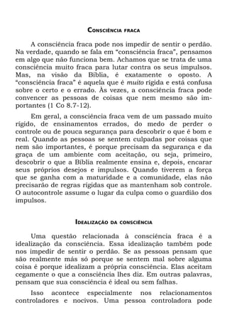 CONSCIÊNCIA   FRACA


     A consciência fraca pode nos impedir de sentir o perdão.
Na verdade, quando se fala em “consciência fraca”, pensamos
em algo que não funciona bem. Achamos que se trata de uma
consciência muito fraca para lutar contra os seus impulsos.
Mas, na visão da Bíblia, é exatamente o oposto. A
“consciência fraca” é aquela que é muito rígida e está confusa
sobre o certo e o errado. Às vezes, a consciência fraca pode
convencer as pessoas de coisas que nem mesmo são im-
portantes (1 Co 8.7-12).
     Em geral, a consciência fraca vem de um passado muito
rígido, de ensinamentos errados, do medo de perder o
controle ou de pouca segurança para descobrir o que é bom e
real. Quando as pessoas se sentem culpadas por coisas que
nem são importantes, é porque precisam da segurança e da
graça de um ambiente com aceitação, ou seja, primeiro,
descobrir o que a Bíblia realmente ensina e, depois, encarar
seus próprios desejos e impulsos. Quando tiverem a força
que se ganha com a maturidade e a comunidade, elas não
precisarão de regras rígidas que as mantenham sob controle.
O autocontrole assume o lugar da culpa como o guardião dos
impulsos.


                  IDEALIZAÇÃO   DA CONSCIÊNCIA


     Uma questão relacionada à consciência fraca é a
idealização da consciência. Essa idealização também pode
nos impedir de sentir o perdão. Se as pessoas pensam que
são realmente más só porque se sentem mal sobre alguma
coisa é porque idealizam a própria consciência. Elas aceitam
cegamente o que a consciência lhes diz. Em outras palavras,
pensam que sua consciência é ideal ou sem falhas.
     Isso acontece especialmente nos relacionamentos
controladores e nocivos. Uma pessoa controladora pode
 