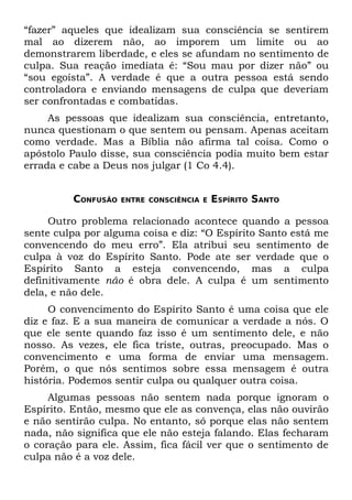 “fazer” aqueles que idealizam sua consciência se sentirem
mal ao dizerem não, ao imporem um limite ou ao
demonstrarem liberdade, e eles se afundam no sentimento de
culpa. Sua reação imediata é: “Sou mau por dizer não” ou
“sou egoísta”. A verdade é que a outra pessoa está sendo
controladora e enviando mensagens de culpa que deveriam
ser confrontadas e combatidas.
     As pessoas que idealizam sua consciência, entretanto,
nunca questionam o que sentem ou pensam. Apenas aceitam
como verdade. Mas a Bíblia não afirma tal coisa. Como o
apóstolo Paulo disse, sua consciência podia muito bem estar
errada e cabe a Deus nos julgar (1 Co 4.4).


         CONFUSÃO   ENTRE CONSCIÊNCIA E   ESPÍRITO SANTO

     Outro problema relacionado acontece quando a pessoa
sente culpa por alguma coisa e diz: “O Espírito Santo está me
convencendo do meu erro”. Ela atribui seu sentimento de
culpa à voz do Espírito Santo. Pode ate ser verdade que o
Espírito Santo a esteja convencendo, mas a culpa
definitivamente não é obra dele. A culpa é um sentimento
dela, e não dele.
     O convencimento do Espírito Santo é uma coisa que ele
diz e faz. E a sua maneira de comunicar a verdade a nós. O
que ele sente quando faz isso é um sentimento dele, e não
nosso. As vezes, ele fica triste, outras, preocupado. Mas o
convencimento e uma forma de enviar uma mensagem.
Porém, o que nós sentimos sobre essa mensagem é outra
história. Podemos sentir culpa ou qualquer outra coisa.
     Algumas pessoas não sentem nada porque ignoram o
Espírito. Então, mesmo que ele as convença, elas não ouvirão
e não sentirão culpa. No entanto, só porque elas não sentem
nada, não significa que ele não esteja falando. Elas fecharam
o coração para ele. Assim, fica fácil ver que o sentimento de
culpa não é a voz dele.
 
