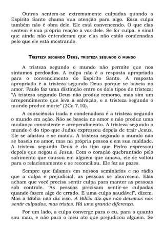 Outras sentem-se extremamente culpadas quando o
Espírito Santo chama sua atenção para algo. Essa culpa
também não é obra dele. Ele está convencendo. O que elas
sentem é sua própria reação à voz dele. Se for culpa, é sinal
que ainda não entenderam que elas não estão condenadas
pelo que ele está mostrando.


       TRISTEZA   SEGUNDO   DEUS,   TRISTEZA SEGUNDO O MUNDO


     A tristeza segundo o mundo não permite que nos
sintamos perdoados. A culpa não é a resposta apropriada
para o convencimento do Espírito Santo. A resposta
apropriada é a tristeza segundo Deus porque se baseia no
amor. Paulo faz uma distinção entre os dois tipos de tristeza:
“A tristeza segundo Deus não produz remorso, mas sim um
arrependimento que leva à salvação, e a tristeza segundo o
mundo produz morte” (2Co 7.10).
     A consciência irada e condenadora é a tristeza segundo
o mundo em ação. Não se baseia no amor e não produz uma
mudança consistente e arrependimento. A tristeza segundo o
mundo é do tipo que Judas expressou depois de trair Jesus.
Ele se afastou e se matou. A tristeza segundo o mundo não
se baseia no amor, mas na própria pessoa e em sua maldade.
A tristeza segundo Deus é do tipo que Pedro expressou
depois que negou a Jesus. Com o coração quebrantado pelo
sofrimento que causou em alguém que amava, ele se voltou
para o relacionamento e se reconciliou. Ele fez as pazes.
     Sempre que falamos em nossos seminários e no rádio
que a culpa é prejudicial, as pessoas se aborrecem. Elas
acham que você precisa sentir culpa para manter as pessoas
sob controle. ‘As pessoas precisam sentir-se culpadas
quando fazem algo de errado. E uma culpa saudável”, dizem.
Mas a Bíblia não diz isso. A Bíblia diz que não devemos nos
sentir culpados, mas tristes. Há uma grande diferença.
    Por um lado, a culpa converge para o eu, para o quanto
sou mau, e não para o meu ato que prejudicou alguém. Se
 