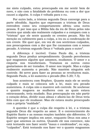 me sinto culpado, estou preocupado em me sentir bem de
novo, e não com a fatalidade do problema ou com a dor que
causei a alguém. A culpa é voltada para o eu.
      Por outro lado, a tristeza segundo Deus converge para a
parte ofendida. Aqueles que expressam a tristeza de Deus
entendem como seu comportamento afetou uma outra
pessoa. E por isso que a Bíblia fala da ira de Deus pelos não
crentes que ainda são realmente culpados e a compara com a
“tristeza” que ele sente quando os crentes pecam. Não há
menção ou cabimento para a culpa, a ira ou a condenação de
um crente. Ele quer que, em vez de nos sentirmos culpados,
nos preocupemos com a dor que lhe causamos com o nosso
pecado. A tristeza segundo Deus é “voltada para o outro”.
     A diferença é incrível. Como Paulo diz, a tristeza
segundo Deus produz arrependimento. Quando percebemos
que magoamos alguém que amamos, mudamos. O amor e a
empatia nos transformam. Tratamos os outros como
gostaríamos de ser tratados. O amor nos impele. Mas a culpa
realmente aumenta o pecado. Não mantém ninguém sob
controle. Só serve para fazer as pessoas se revoltarem mais.
Segundo Paulo, a lei aumenta o pecado (Rm 5.20; 7.5).
      Isso aconteceu com Stephen. Quanto mais ele se sentia
culpado e mais se colocava sob a lei, mais seu pecado
aumentava. A culpa não o manteve sob controle. Se soubesse
o quanto magoava as mulheres com as quais estava
extravasando, teria mudado. Sua preocupação em não partir
o coração delas, dividir suas almas e afastá-las de Deus teria
feito com que ele mudasse. Mas ele estava muito preocupado
com a própria “maldade”.
     A questão é que a culpa diz respeito à lei, e a tristeza
segundo Deus diz respeito ao amor. E o convencimento do
Espírito Santo e as nossas reações também são diferentes. O
Espírito sempre implica em amor, enquanto Deus nos ama e
quer que amemos os outros. Quando ele nos convence, não
está tentando nos fazer sentir “maus e condenados”, ou seja,
“culpados”. Está tentando nos fazer ver o quanto magoamos
 