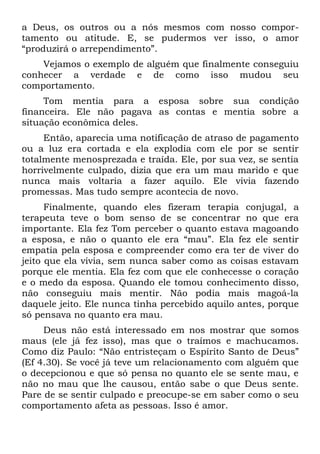 a Deus, os outros ou a nós mesmos com nosso compor-
tamento ou atitude. E, se pudermos ver isso, o amor
“produzirá o arrependimento”.
    Vejamos o exemplo de alguém que finalmente conseguiu
conhecer a verdade e de como isso mudou seu
comportamento.
     Tom mentia para a esposa sobre sua condição
financeira. Ele não pagava as contas e mentia sobre a
situação econômica deles.
     Então, aparecia uma notificação de atraso de pagamento
ou a luz era cortada e ela explodia com ele por se sentir
totalmente menosprezada e traída. Ele, por sua vez, se sentia
horrivelmente culpado, dizia que era um mau marido e que
nunca mais voltaria a fazer aquilo. Ele vivia fazendo
promessas. Mas tudo sempre acontecia de novo.
      Finalmente, quando eles fizeram terapia conjugal, a
terapeuta teve o bom senso de se concentrar no que era
importante. Ela fez Tom perceber o quanto estava magoando
a esposa, e não o quanto ele era “mau”. Ela fez ele sentir
empatia pela esposa e compreender como era ter de viver do
jeito que ela vivia, sem nunca saber como as coisas estavam
porque ele mentia. Ela fez com que ele conhecesse o coração
e o medo da esposa. Quando ele tomou conhecimento disso,
não conseguiu mais mentir. Não podia mais magoá-la
daquele jeito. Ele nunca tinha percebido aquilo antes, porque
só pensava no quanto era mau.
     Deus não está interessado em nos mostrar que somos
maus (ele já fez isso), mas que o traímos e machucamos.
Como diz Paulo: “Não entristeçam o Espírito Santo de Deus”
(Ef 4.30). Se você já teve um relacionamento com alguém que
o decepcionou e que só pensa no quanto ele se sente mau, e
não no mau que lhe causou, então sabe o que Deus sente.
Pare de se sentir culpado e preocupe-se em saber como o seu
comportamento afeta as pessoas. Isso é amor.
 